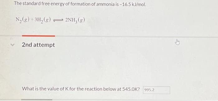 The standard free energy of formation of ammonia is -16.5 kJ/mol.
N2(g) + 3H, (g) = 2NH, (g)
2nd attempt
What is the value of K for the reaction below at 545.0K? 995.2
