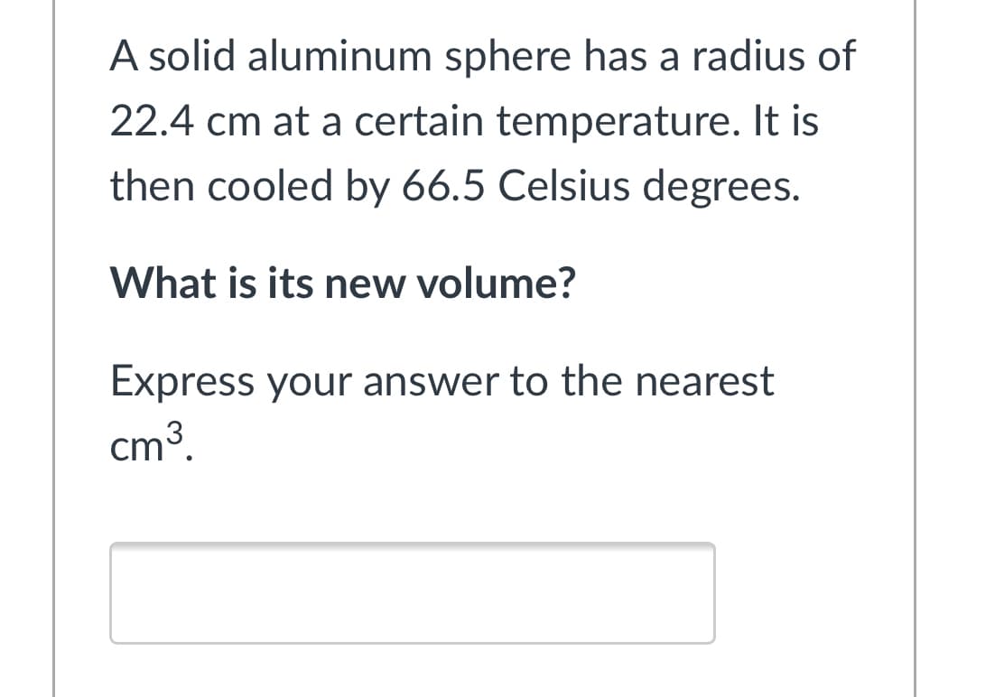 A solid aluminum sphere has a radius of
22.4 cm at a certain temperature. It is
then cooled by 66.5 Celsius degrees.
What is its new volume?
Express your answer to the nearest
cm3.
