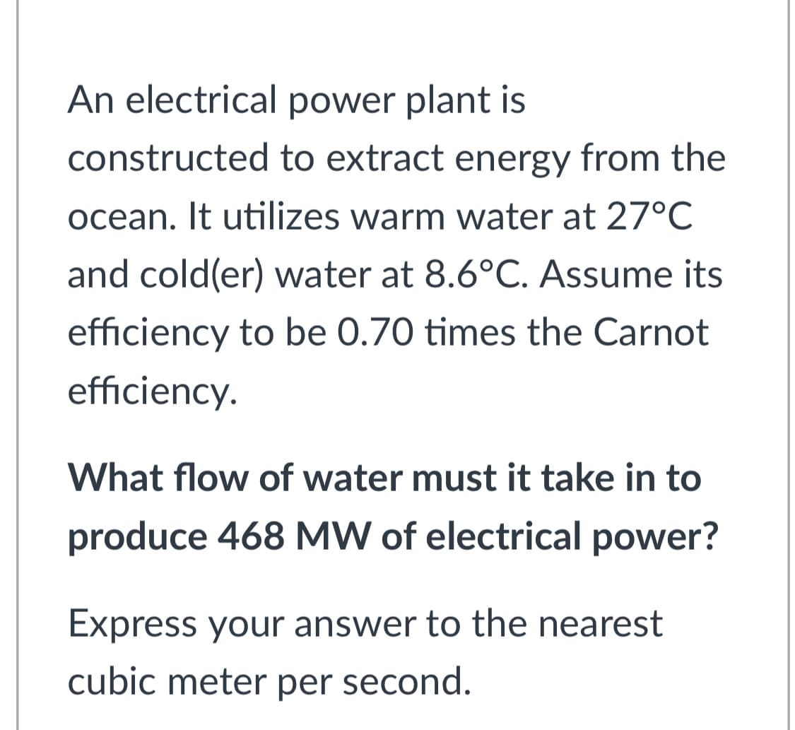 An electrical power plant is
constructed to extract energy from the
ocean. It utilizes warm water at 27°C
and cold(er) water at 8.6°C. Assume its
efficiency to be 0.70 times the Carnot
efficiency.
What flow of water must it take in to
produce 468 MW of electrical power?
Express your answer to the nearest
cubic meter per second.
