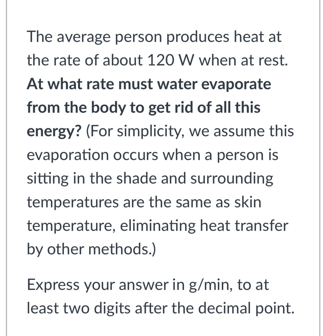 The average person produces heat at
the rate of about 120 W when at rest.
At what rate must water evaporate
from the body to get rid of all this
energy? (For simplicity, we assume this
evaporation occurs when a person is
sitting in the shade and surrounding
temperatures are the same as skin
temperature, eliminating heat transfer
by other methods.)
Express your answer in g/min, to at
least two digits after the decimal point.
