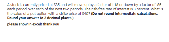 A stock is currently priced at $35 and will move up by a factor of 1.18 or down by a factor of .85
each period over each of the next two periods. The risk-free rate of interest is 3 percent. What is
the value of a put option with a strike price of $40? (Do not round Intermediate calculations.
Round your answer to 2 decimal places.)
please show in excel! thank you