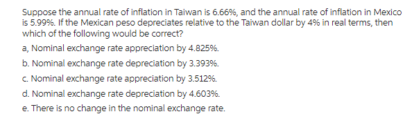 Suppose the annual rate of inflation in Taiwan is 6.66%, and the annual rate of inflation in Mexico
is 5.99%. If the Mexican peso depreciates relative to the Taiwan dollar by 4% in real terms, then
which of the following would be correct?
a, Nominal exchange rate appreciation by 4.825%.
b. Nominal exchange rate depreciation by 3.393%.
c. Nominal exchange rate appreciation by 3.512%.
d. Nominal exchange rate depreciation by 4.603%.
e. There is no change in the nominal exchange rate.