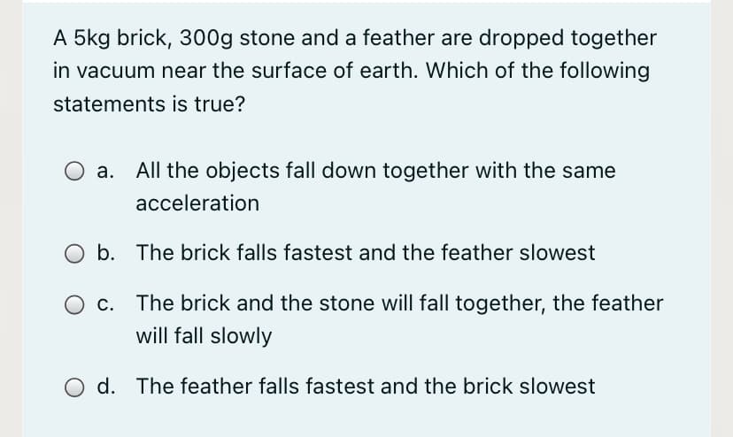 A 5kg brick, 300g stone and a feather are dropped together
in vacuum near the surface of earth. Which of the following
statements is true?
a. All the objects fall down together with the same
acceleration
b. The brick falls fastest and the feather slowest
c. The brick and the stone will fall together, the feather
will fall slowly
d. The feather falls fastest and the brick slowest

