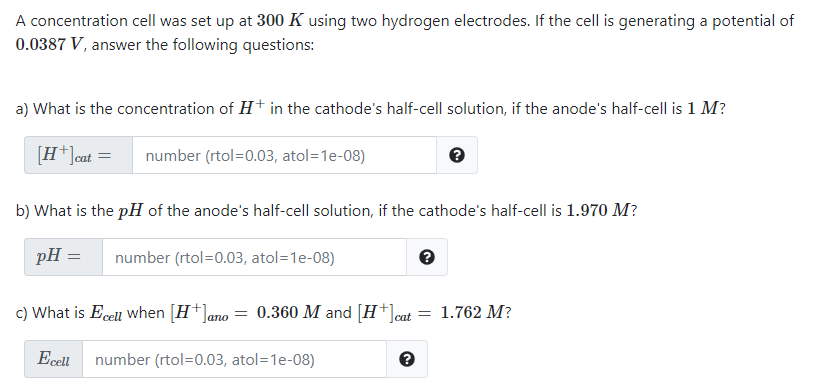 A concentration cell was set up at 300 K using two hydrogen electrodes. If the cell is generating a potential of
0.0387 V, answer the following questions:
a) What is the concentration of H+ in the cathode's half-cell solution, if the anode's half-cell is 1 M?
[H*]cat =
number (rtol=0.03, atol=1e-08)
b) What is the pH of the anode's half-cell solution, if the cathode's half-cell is 1.970 M?
pH =
number (rtol=0.03, atol=1e-08)
c) What is Ecell when [H+]ano = 0.360 M and [H+]cat = 1.762 M?
Ecell
number (rtol=0.03, atol=1e-08)

