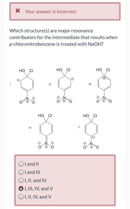 * Your answer is incorrect.
Which structure(s) are major resonance
contributors for the intermediate that results when
p-chloronitrobenzene is treated with NaOH?
HO CI
0
IV
11
HO CI
I and II
I
O I, II, and IV
O I, III, IV, and V
O I, II, IV, and V
and III
HO CI
111
HO CI
HO CI
10
