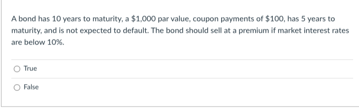 A bond has 10 years to maturity, a $1,000 par value, coupon payments of $100, has 5 years to
maturity, and is not expected to default. The bond should sell at a premium if market interest rates
are below 10%.
True
False