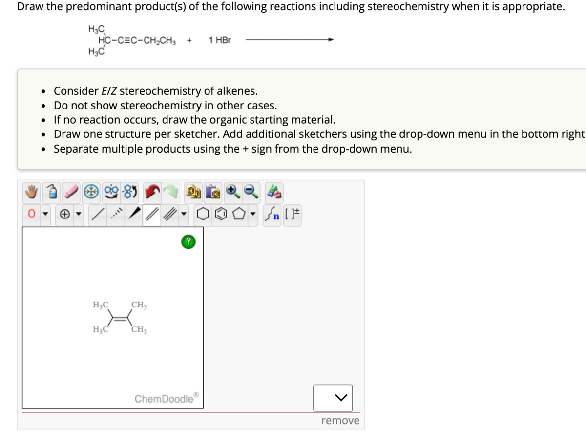 Draw the predominant product(s) of the following reactions including stereochemistry when it is appropriate.
H3C
H3C
HC-CEC-CH₂CH3 + 1 HBr
• Consider E/Z stereochemistry of alkenes.
• Do not show stereochemistry in other cases.
• If no reaction occurs, draw the organic starting material.
• Draw one structure per sketcher. Add additional sketchers using the drop-down menu in the bottom right
Separate multiple products using the + sign from the drop-down menu.
●
H₂C
H₂C
CH3
CH3
?
ChemDoodle
OO. Sn [F
remove