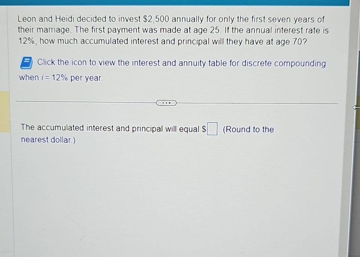 Leon and Heidi decided to invest $2,500 annually for only the first seven years of
their marriage. The first payment was made at age 25. If the annual interest rate is
12%, how much accumulated interest and principal will they have at age 70?
Click the icon to view the interest and annuity table for discrete compounding
when /= 12% per year.
..
The accumulated interest and principal will equal S
nearest dollar)
(Round to the