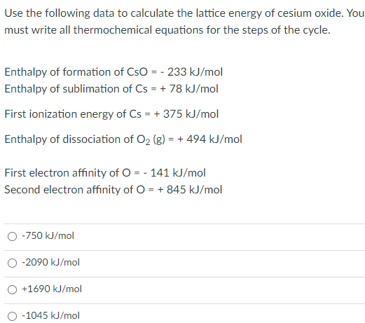 Use the following data to calculate the lattice energy of cesium oxide. You
must write all thermochemical equations for the steps of the cycle.
Enthalpy of formation of CSO = -233 kJ/mol
Enthalpy of sublimation of Cs = +78 kJ/mol
First ionization energy of Cs = +375 kJ/mol
Enthalpy of dissociation of O₂ (g) = + 494 kJ/mol
First electron affinity of O = - 141 kJ/mol
Second electron affinity of O = + 845 kJ/mol
-750 kJ/mol
-2090 kJ/mol
+1690 kJ/mol
O -1045 kJ/mol