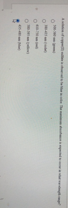 A solution of copper(II) sulfate is observed to be blue in color. The maximum absorbance is expected to occur in what wavelength range?
500-560 nm (green)
380-435 nm (violet)
610-750 nm (red)
580-595 nm (yellow)
435-480 nm (blue)