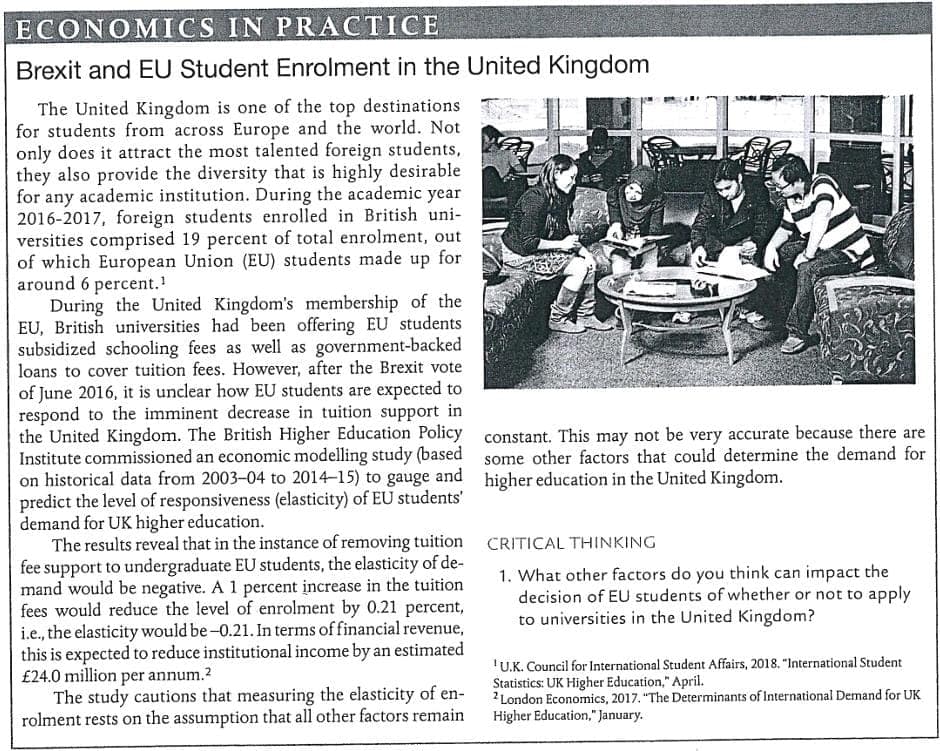 ECONOMICS IN PRACTICE
Brexit and EU Student Enrolment in the United Kingdom
The United Kingdom is one of the top destinations
for students from across Europe and the world. Not
only does it attract the most talented foreign students,
they also provide the diversity that is highly desirable
for any academic institution. During the academic year
2016-2017, foreign students enrolled in British uni-
versities comprised 19 percent of total enrolment, out
of which European Union (EU) students made up for
around 6 percent.!
During the United Kingdom's membership of the
EU, British universities had been offering EU students
subsidized schooling fees as well as government-backed
loans to cover tuition fees. However, after the Brexit vote
of June 2016, it is unclear how EU students are expected to
respond to the imminent decrease in tuition support in
the United Kingdom. The British Higher Education Policy constant. This may not be very accurate because there are
Institute commissioned an economic modelling study (based some other factors that could determine the demand for
on historical data from 2003-04 to 2014-15) to gauge and higher education in the United Kingdom.
predict the level of responsiveness (elasticity) of EU students'
demand for UK higher education.
The results reveal that in the instance of removing tuition CRITICAL THINKING
fee support to undergraduate EU students, the elasticity of de-
mand would be negative. A 1 percent increase in the tuition
fees would reduce the level of enrolment by 0.21 percent,
i.e., the elasticity would be -0.21. In terms of financial revenue,
this is expected to reduce institutional income by an estimated
£24.0 million per annum.?
The study cautions that measuring the elasticity of en-
rolment rests on the assumption that all other factors remain
1. What other factors do you think can impact the
decision of EU students of whether or not to apply
to universities in the United Kingdom?
'U.K. Council for International Student Affairs, 2018. "International Student
Statistics: UK Higher Education," April.
2London Economics, 2017. "The Determinants of International Demand for UK
Higher Education," January.
