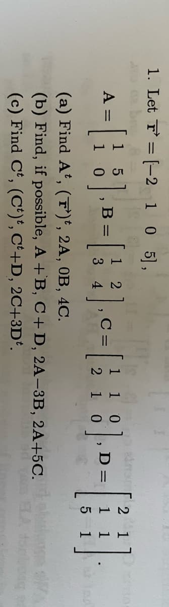1. Let F=[-2 1 0 5],
TAY
2
5
0
A = =
[18] -- [ ] -- [18] -- - [1]
B =
2
3 4
C =
D=
2
5
(a) Find At, (F')t, 2A, 0B, 4C.
(b) Find, if possible, A + B, C+ D, 2A-3B, 2A+5C.
(c) Find Ct, (Ct)t, Ct+D, 2C+3D*.