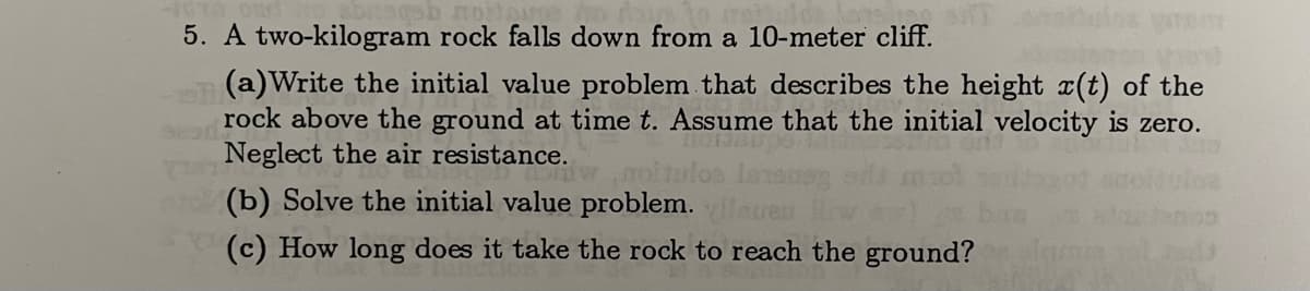 ob moitou
5. A two-kilogram rock falls down from a 10-meter cliff.
3230
(a)Write the initial value problem that describes the height (t) of the
rock above the ground at time t. Assume that the initial velocity is zero.
Neglect the air resistance.
(b) Solve the initial value problem.
(c) How long does it take the rock to reach the ground?