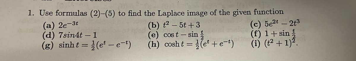 014-
1. Use formulas (2)-(5) to find the Laplace image of the given function
(a) 2e-3t
(d) 7sin4t - 1
(g) sinht=(et-e-t)
(b) t²-5t+3
(e) cost - sin
(h) cosht= (et+e-t)
(c) 5e2t - 2t3
(f) 1+ sin
(i) (t² + 1)².