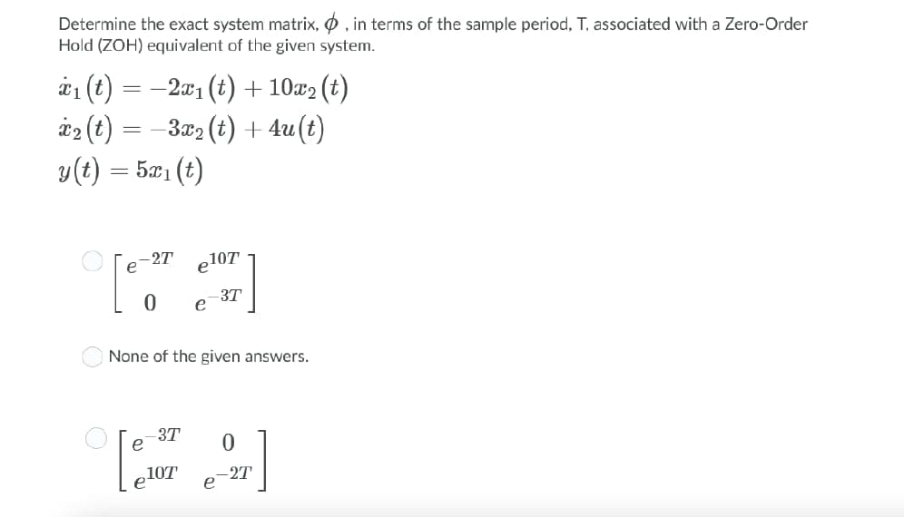 Determine the exact system matrix, , in terms of the sample period, T, associated with a Zero-Order
Hold (ZOH) equivalent of the given system.
x₁ (t)
x₂ (t)
y(t) =521(t)
==
−2x₁ (t) + 10x₂ (t)
−3x₂ (t) + 4u(t)
=
-2T
0 e
None of the given answers.
3T
107¹
3T
107
0
-2T