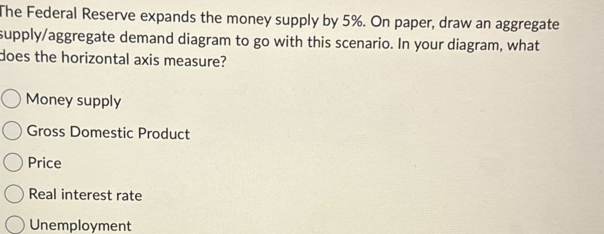 The Federal Reserve expands the money supply by 5%. On paper, draw an aggregate
supply/aggregate demand diagram to go with this scenario. In your diagram, what
does the horizontal axis measure?
Money supply
Gross Domestic Product
Price
Real interest rate
O Unemployment