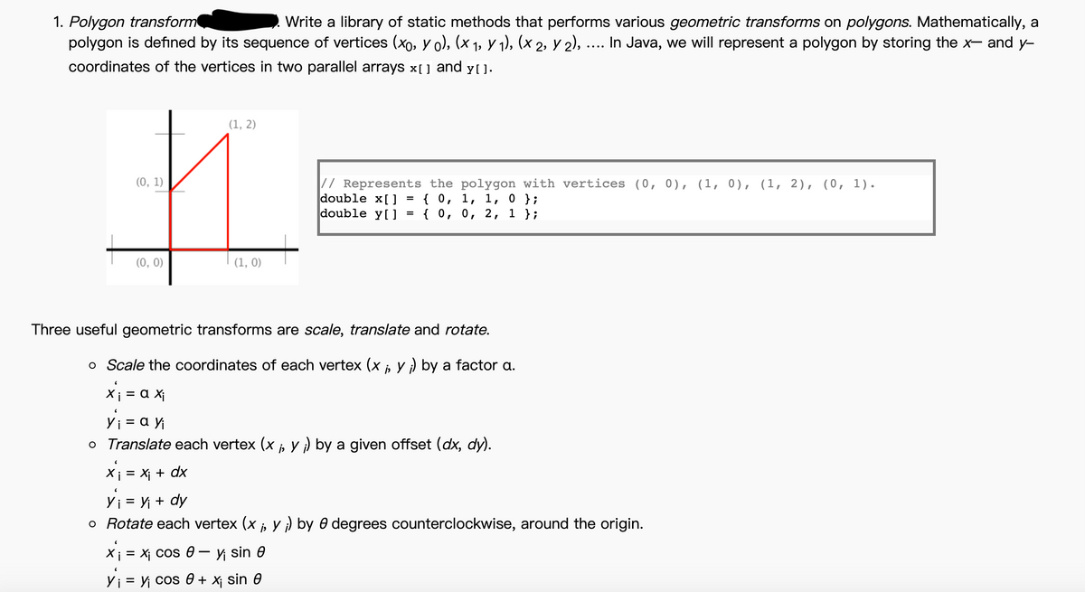 1. Polygon transform
polygon is defiıned by its sequence of vertices (xo, y o), (x 1, y 1), (x 2, Y 2), .... In Java, we will represent a polygon by storing the x- and y-
Write a library of static methods that performs various geometric transforms on polygons. Mathematically, a
coordinates of the vertices in two parallel arrays x[] and y[].
(1, 2)
(0, 1)
// Represents the polygon with vertices (0, 0), (1, 0), (1, 2), (0, 1).
double x[ ]
double y[]
{0, 1, 1, о };
{0, о, 2, 1 };
%3D
(0, 0)
(1, 0)
Three useful geometric transforms are scale, translate and rotate.
o Scale the coordinates of each vertex (x i, Y i) by a factor a.
Xi = a X¡
yi = a y
o Translate each vertex (x , Y ) by a given offset (dx, dy).
X; = X¡ + dx
Yi = Yi + dy
o Rotate each vertex (x ;, y ) by 0 degrees counterclockwise, around the origin.
X¡ = Xj Cos 0– y sin 0
Yi = Y cos e + x¡ sin 0
