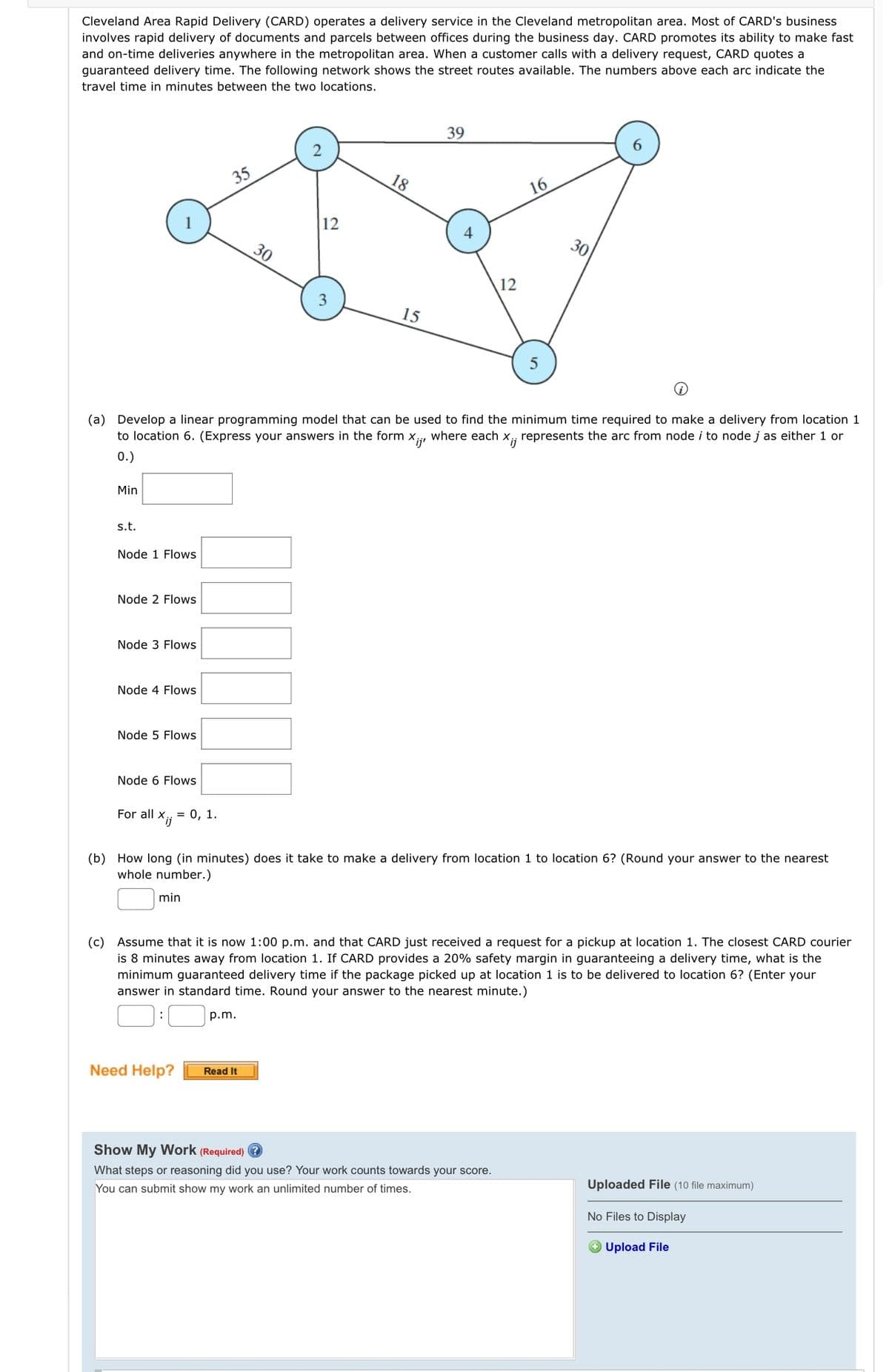 Cleveland Area Rapid Delivery (CARD) operates a delivery service in the Cleveland metropolitan area. Most of CARD's business
involves rapid delivery of documents and parcels between offices during the business day. CARD promotes its ability to make fast
and on-time deliveries anywhere in the metropolitan area. When a customer calls with a delivery request, CARD quotes a
guaranteed delivery time. The following network shows the street routes available. The numbers above each arc indicate the
travel time in minutes between the two locations.
Min
s.t.
Node 1 Flows
Node 2 Flows
Node 3 Flows
Node 4 Flows
Node 5 Flows
Node 6 Flows
35
For all X;; = 0, 1.
(a) Develop a linear programming model that can be used to find the minimum time required to make a delivery from location 1
to location 6. (Express your answers in the form where each Xij represents the arc from node i to node j as either 1 or
Xijr
0.)
30
12
p.m.
3
Need Help? Read It
18
15
39
12
16
5
(b) How long (in minutes) does it take to make a delivery from location 1 to location 6? (Round your answer to the nearest
whole number.)
min
Show My Work (Required)?
What steps or reasoning did you use? Your work counts towards your score.
You can submit show my work an unlimited number of times.
30
(c) Assume that it is now 1:00 p.m. and that CARD just received a request for a pickup at location 1. The closest CARD courier
is 8 minutes away from location 1. If CARD provides a 20% safety margin in guaranteeing a delivery time, what is the
minimum guaranteed delivery time if the package picked up at location 1 is to be delivered to location 6? (Enter your
answer in standard time. Round your answer to the nearest minute.)
Uploaded File (10 file maximum)
No Files to Display
Upload File