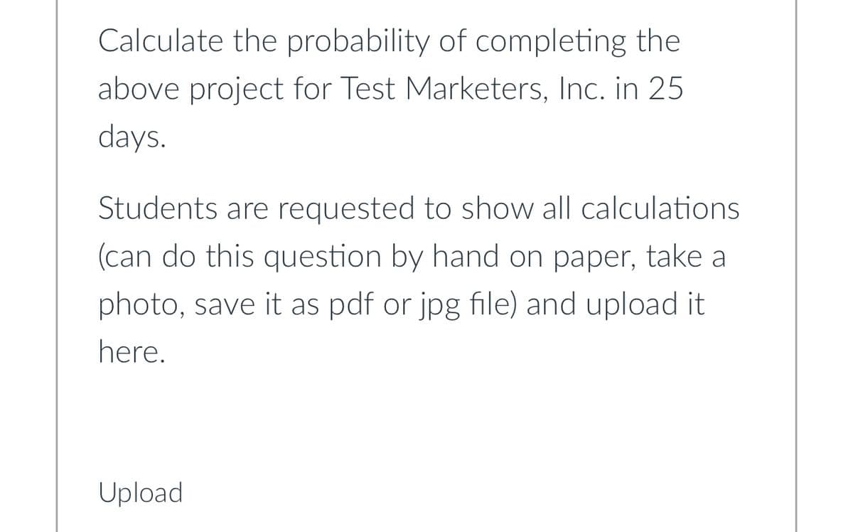 Calculate the probability of completing the
above project for Test Marketers, Inc. in 25
days.
Students are requested to show all calculations
(can do this question by hand on paper, take a
photo, save it as pdf or jpg file) and upload it
here.
Upload