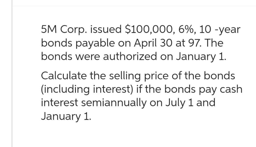 5M Corp. issued $100,000, 6%, 10-year
bonds payable on April 30 at 97. The
bonds were authorized on January 1.
Calculate the selling price of the bonds
(including interest) if the bonds pay cash
interest semiannually on July 1 and
January 1.