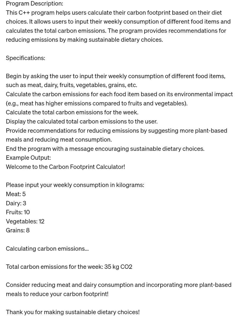 Program Description:
This C++ program helps users calculate their carbon footprint based on their diet
choices. It allows users to input their weekly consumption of different food items and
calculates the total carbon emissions. The program provides recommendations for
reducing emissions by making sustainable dietary choices.
Specifications:
Begin by asking the user to input their weekly consumption of different food items,
such as meat, dairy, fruits, vegetables, grains, etc.
Calculate the carbon emissions for each food item based on its environmental impact
(e.g., meat has higher emissions compared to fruits and vegetables).
Calculate the total carbon emissions for the week.
Display the calculated total carbon emissions to the user.
Provide recommendations for reducing emissions by suggesting more plant-based
meals and reducing meat consumption.
End the program with a message encouraging sustainable dietary choices.
Example Output:
Welcome to the Carbon Footprint Calculator!
Please input your weekly consumption in kilograms:
Meat: 5
Dairy: 3
Fruits: 10
Vegetables: 12
Grains: 8
Calculating carbon emissions...
Total carbon emissions for the week: 35 kg CO2
Consider reducing meat and dairy consumption and incorporating more plant-based
meals to reduce your carbon footprint!
Thank you for making sustainable dietary choices!