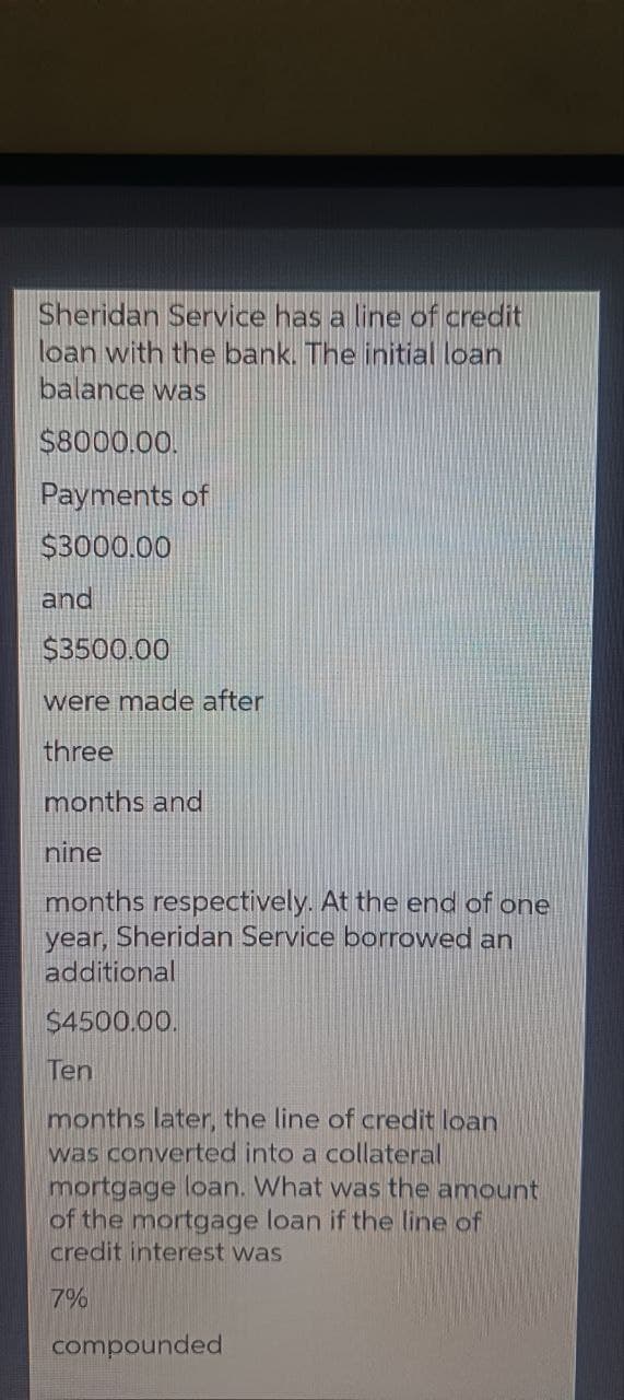 Sheridan Service has a line of credit
loan with the bank. The initial loan
balance was
$8000.00.
Payments of
$3000.00
and
$3500.00
were made after
three
months and
nine
months respectively. At the end of one
year, Sheridan Service borrowed an
additional
$4500.00.
Ten
months later, the line of credit loan
was converted into a collateral
mortgage loan. What was the amount
of the mortgage loan if the line of
credit interest was
7%
compounded