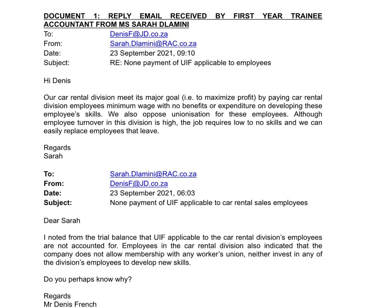 DOCUMENT 1: REPLY EMAIL RECEIVED
ACCOUNTANT FROM MS SARAH DLAMINI
BY
FIRST YEAR
TRAINEE
DenisF@JD.co.za
Sarah.Dlamini@RAC.co.za
23 September 2021, 09:10
RE: None payment of UIF applicable to employees
То:
From:
Date:
Subject:
Hi Denis
Our car rental division meet its major goal (i.e. to maximize profit) by paying car rental
division employees minimum wage with no benefits or expenditure on developing these
employee's skills. We also oppose unionisation for these employees. Although
employee turnover in this division is high, the job requires low to no skills and we can
easily replace employees that leave.
Regards
Sarah
Sarah.Dlamini@RAC.co.za
DenisF@JD.co.za
23 September 2021, 06:03
None payment of UIF applicable to car rental sales employees
To:
From:
Date:
Subject:
Dear Sarah
I noted from the trial balance that UIF applicable to the car rental division's employees
are not accounted for. Employees in the car rental division also indicated that the
company does not allow membership with any worker's union, neither invest in any of
the division's employees to develop new skills.
Do you perhaps know why?
Regards
Mr Denis French

