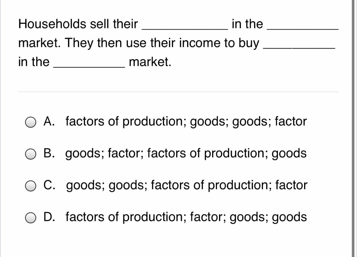 Households sell their
in the
market. They then use their income to buy
in the
market.
O A. factors of production; goods; goods; factor
O B. goods; factor; factors of production; goods
O C. goods; goods; factors of production; factor
O D. factors of production; factor; goods; goods
