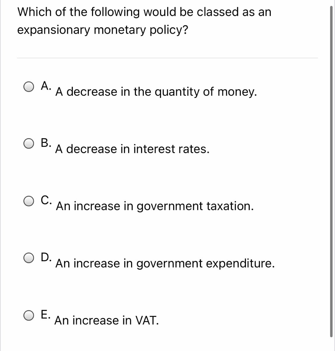 Which of the following would be classed as an
expansionary monetary policy?
O A.
A decrease in the quantity of money.
В.
A decrease in interest rates.
С.
An increase in government taxation.
O D.
An increase in government expenditure.
O E.
An increase in VAT.
