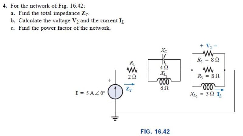 4. For the network of Fig. 16.42:
a. Find the total impedance Z7.
b. Calculate the voltage V2 and the current Iz.
c. Find the power factor of the network.
+ V2 -
Xc
R, = 82
R1
20
XL,
R = 82
ll
X, = 30 I
Z7
I = 5AZ0°
FIG. 16.42
