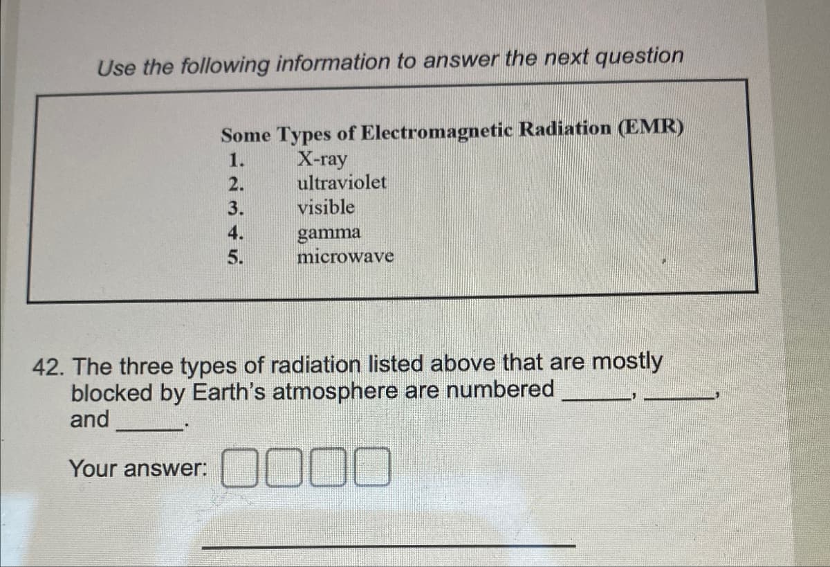Use the following information to answer the next question
Some Types of Electromagnetic Radiation (EMR)
X-ray
1.
2.
ultraviolet
3.
visible
4.
gamma
5.
microwave
42. The three types of radiation listed above that are mostly
blocked by Earth's atmosphere are numbered
and
Your answer:
0000