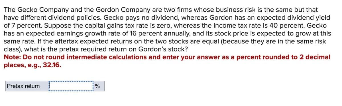The Gecko Company and the Gordon Company are two firms whose business risk is the same but that
have different dividend policies. Gecko pays no dividend, whereas Gordon has an expected dividend yield
of 7 percent. Suppose the capital gains tax rate is zero, whereas the income tax rate is 40 percent. Gecko
has an expected earnings growth rate of 16 percent annually, and its stock price is expected to grow at this
same rate. If the aftertax expected returns on the two stocks are equal (because they are in the same risk
class), what is the pretax required return on Gordon's stock?
Note: Do not round intermediate calculations and enter your answer as a percent rounded to 2 decimal
places, e.g., 32.16.
Pretax return
%