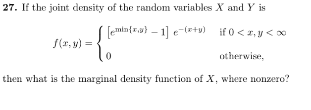 27. If the joint density of the random variables X and Y is
[emin{x,y) - 1] e-(x+y)
if 0 < x, y <∞
f(x, y) =
0
otherwise,
then what is the marginal density function of X, where nonzero?
