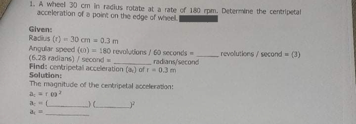 1. A wheel 30 cm in radius rotate at a rate of 180 rpm. Determine the centripetal
acceleration of a point on the edge of wheel.
Given:
Radius (r) = 30 cm = 0.3 m
Angular speed (0) = 180 revolutions / 60 seconds =
(6.28 radians) / second =
Find: centripetal acceleration (ac) of r = 0.3 m
Solution:
The magnitude of the centripetal acceleration:
a. =ro 2
revolutions / second = (3)
radians/second
%3D
de =
