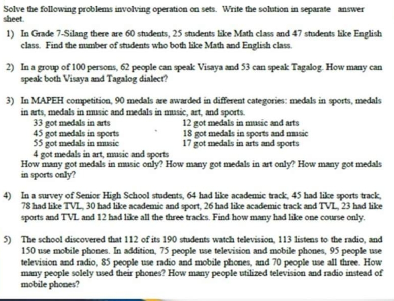 Solve the following problems involving operation on sets. Write the sohution in separate answer
sheet.
1) In Grade 7-Silang there are 60 students, 25 students like Math class and 47 students like English
class. Find the mumber of students who both like Math and English class.
2) In a group of 100 persons, 62 people can speak Visaya and 53 can speak Tagalog. How many can
speak both Visaya and Tagalog dialect?
3) In MAPEH competition, 90 medals are awarded in different categories: medals in sports, medals
in arts, medals in music and medals in music, art, and sports.
33 got medals in arts
45 got medals in sports
55 got medals in music
4 got medals in art, music and sports
How many got medals in music only? How many got medals in art only? How many got medals
in sports only?
12 got medals in music and arts
18 got medals in sports and nusic
17 got medals in arts and sports
4) In a survey of Senior High School students, 64 had like academic track, 45 had like sports track,
78 had like TVL, 30 had like academic and sport, 26 had like academic track and TVL, 23 had like
sports and TVL and 12 had like all the three tracks. Find how many had like one course only.
5) The school discovered that 112 of its 190 students watch television, 113 listens to the radio, and
150 use mobile phones. In addition, 7S people use television and mobile phones, 95 people use
television and radio, 85 people use radio and mobile phones, and 70 people use all three. How
many people solely used their phones? How many people utilized television and radio instead of
mobile phones?
