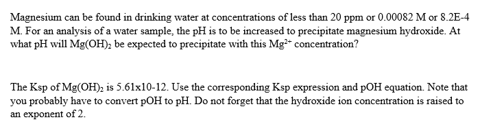 Magnesium can be found in drinking water at concentrations of less than 20 ppm or 0.00082 M or 8.2E-4
M. For an analysis of a water sample, the pH is to be increased to precipitate magnesium hydroxide. At
what pH will Mg(OH), be expected to precipitate with this Mg* concentration?
The Ksp of Mg(OH)2 is 5.61x10-12. Use the corresponding Ksp expression and pOH equation. Note that
you probably have to convert pOH to pH. Do not forget that the hydroxide ion concentration is raised to
an exponent of 2.
