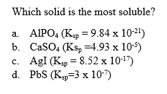 Which solid is the most soluble?
a. AIPO4 (K = 9.84 x 10-21)
b. CaSO4 (Ks, =4.93 x 10-5)
c. AgI (Kp = 8.52 x 10-17)
d. PbS (K,p-3 х 10-7)
