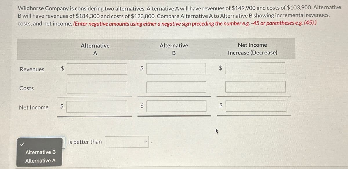 Wildhorse Company is considering two alternatives. Alternative A will have revenues of $149,900 and costs of $103,900. Alternative
B will have revenues of $184,300 and costs of $123,800. Compare Alternative A to Alternative B showing incremental revenues,
costs, and net income. (Enter negative amounts using either a negative sign preceding the number e.g. -45 or parentheses e.g. (45).)
Revenues
Costs
Net Income
Alternative B
Alternative A
$
tA
$
Alternative
A
is better than
$
LA
LA
$
Alternative
B
LA
LA
$
Net Income
Increase (Decrease)