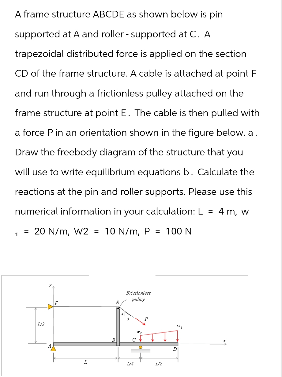 A frame structure ABCDE as shown below is pin
supported at A and roller - supported at C. A
trapezoidal distributed force is applied on the section
CD of the frame structure. A cable is attached at point F
and run through a frictionless pulley attached on the
frame structure at point E. The cable is then pulled with
a force P in an orientation shown in the figure below. a.
Draw the freebody diagram of the structure that you
will use to write equilibrium equations b. Calculate the
reactions at the pin and roller supports. Please use this
numerical information in your calculation: L 4 m, w
=
1
= 20 N/m, W2 = 10 N/m, P = 100 N
1/2
y
F
Frictionless
pulley
B
C
พ
WI
L
L/4
1/2
DI