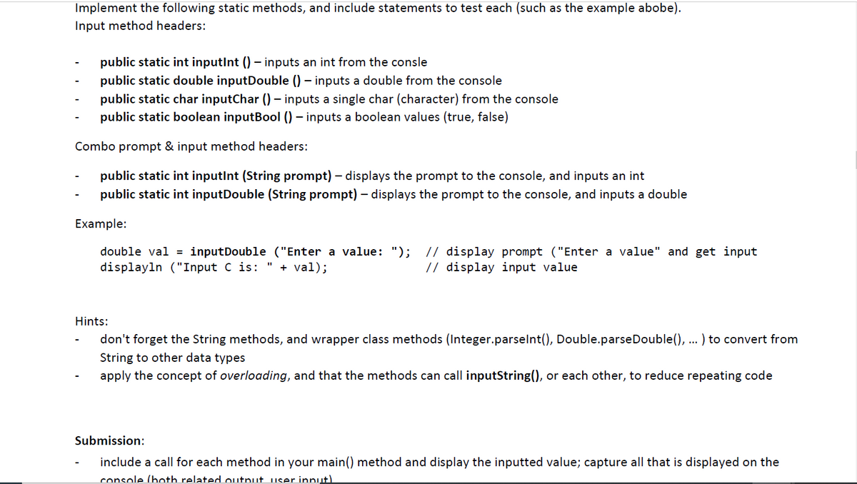 Implement the following static methods, and include statements to test each (such as the example abobe).
Input method headers:
public static int inputInt () – inputs an int from the consle
public static double inputDouble () – inputs a double from the console
public static char inputChar (0 – inputs a single char (character) from the console
public static boolean inputBool () – inputs a boolean values (true, false)
Combo prompt & input method headers:
public static int inputlnt (String prompt) – displays the prompt to the console, and inputs an int
public static int inputDouble (String prompt) – displays the prompt to the console, and inputs a double
Example:
double val = inputDouble ("Enter a value: ");
displayln ("Input C is
// display prompt ("Enter a value" and get input
// display input value
+ val);
Hints:
don't forget the String methods, and wrapper class methods (Integer.parselnt(), Double.parseDouble(), ... ) to convert from
String to other data types
apply the concept of overloading, and that the methods can call inputString(), or each other, to reduce repeating code
Submission:
include a call for each method in your main() method and display the inputted value; capture all that is displayed on the
console (hoth related output user innut).
