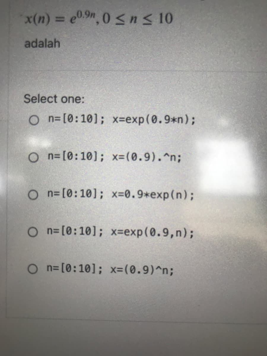 x(n) = e0.9n, 0 <n< 10
adalah
Select one:
O n=[0:10]; x-exp(0.9*n);
O n= [0:10]; x-(0.9).^n;
O n=[0:10]; x-0.9*exp(n);
O n=[0:10]; x-exp(0.9,n);
On=[0:10]; x=(0.9)^n;
