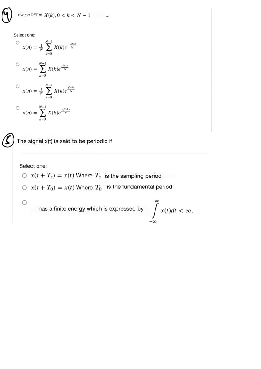 Inverse DFT of X(k), 0 < k < N – 1
Select one:
N-1
-2ekn
x(n) = * > X(k)eN
k=0
N-1
2rkn
x(n) =
2 x(k)e
k=0
N-1
x(n) = + > x(k)e
k=0
N-1
-Pekn
> X(k)e N
x(п) %—
k=0
The signal x(t) is said to be periodic if
Select one:
O x(t+ T3) = x(t) Where T, is the sampling period
O x(t + To) = x(t) Where To is the fundamental period
00
has a finite energy which is expressed by
x(t)dt < ∞.
