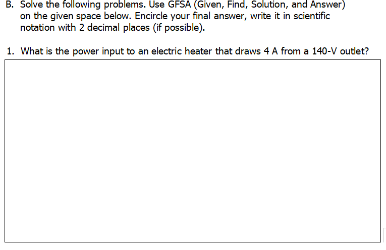 B. Solve the following problems. Use GFSA (Given, Find, Solution, and Answer)
on the given space below. Encircle your final answer, write it in scientific
notation with 2 decimal places (if possible).
1. What is the power input to an electric heater that draws 4 A from a 140-V outlet?

