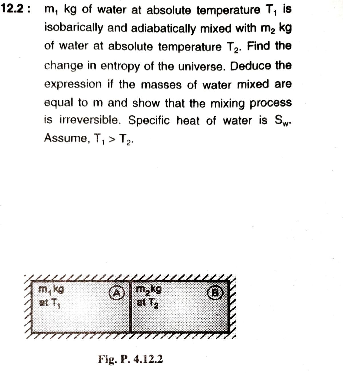 12.2: m, kg of water at absolute temperature T, is
isobarically and adiabatically mixed with m, kg
of water at absolute temperature T2. Find the
change in entropy of the universe. Deduce the
expression if the masses of water mixed are
equal to m and show that the mixing process
is irreversible. Specific heat of water is Sw.
Assume, T, >T2.
m, kg
at T
m,kg
at T2
(B)
Fig. P. 4.12.2
