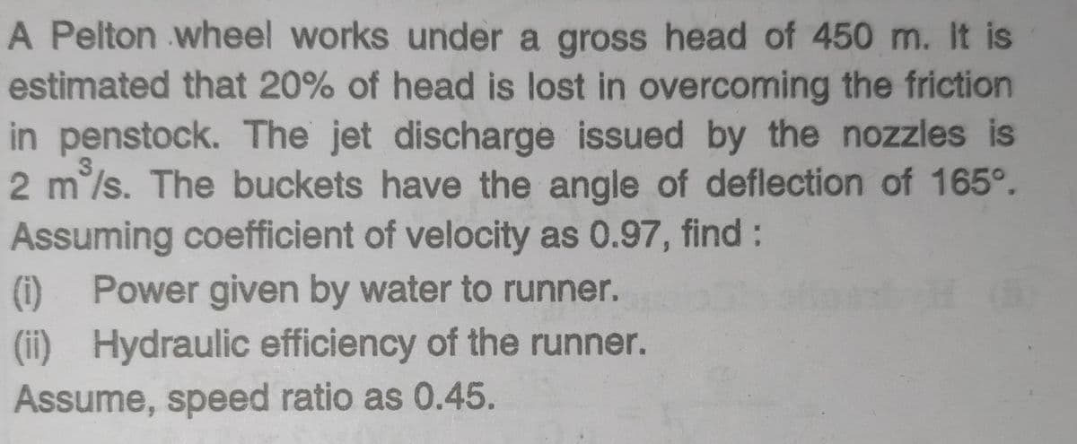 A Pelton wheel works under a gross head of 450 m. It is
estimated that 20% of head is lost in overcoming the friction
in penstock. The jet discharge issued by the nozzles is
2 m°/s. The buckets have the angle of deflection of 165°.
Assuming coefficient of velocity as 0.97, find:
(i) Power given by water to runner.
(ii) Hydraulic efficiency of the runner.
Assume, speed ratio as 0.45.
