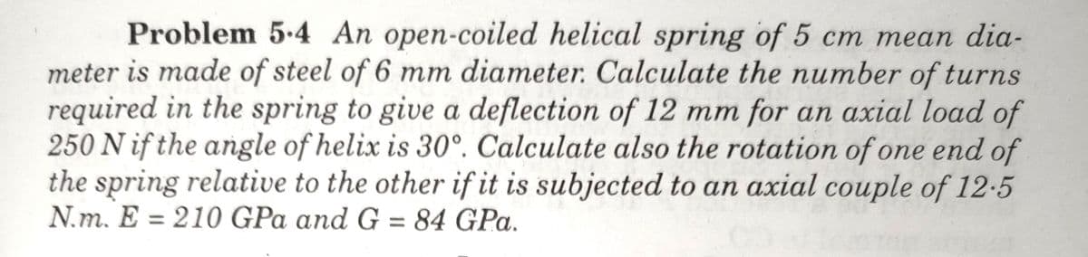 Problem 5-4 An open-coiled helical spring of 5 cm mean dia-
meter is made of steel of 6 mm diameter. Calculate the number of turns
required in the spring to give a deflection of 12 mm for an axial load of
250 N if the angle of helix is 30°. Calculate also the rotation of one end of
the spring relative to the other if it is subjected to an axial couple of 12-5
N.m. E = 210 GPa and G = 84 GPa.
%3D
%3D
