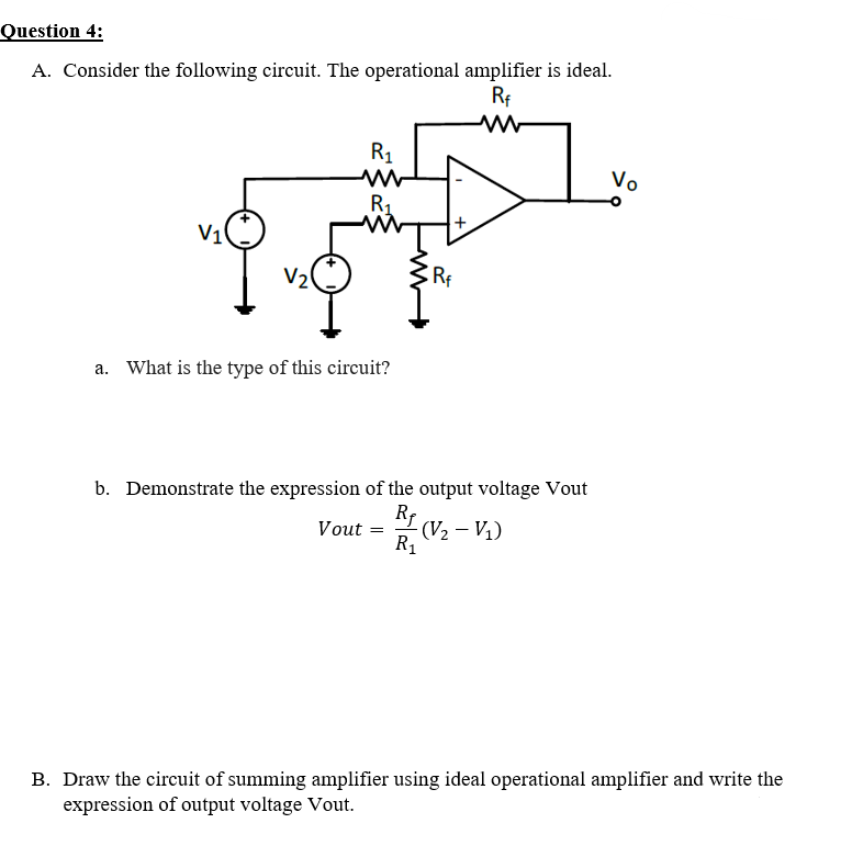 Question 4:
A. Consider the following circuit. The operational amplifier is ideal.
Rf
R1
Vo
R1
V10
V2
Rf
a. What is the type of this circuit?
b. Demonstrate the expression of the output voltage Vout
RE (V2 - V1)
Vout =
R1
B. Draw the circuit of summing amplifier using ideal operational amplifier and write the
expression of output voltage Vout.
