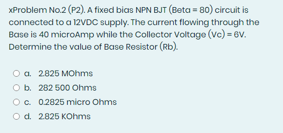 XProblem No.2 (P2). A fixed bias NPN BJT (Beta = 80) circuit is
connected to a 12VDC supply. The current flowing through the
Base is 40 microAmp while the Collector Voltage (Vc) = 6v.
Determine the value of Base Resistor (Rb).
a. 2.825 MOhms
O b. 282 500 Ohms
O c. 0.2825 micro Ohms
O d. 2.825 KOhms
