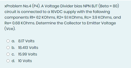 XProblem No.4 (P4). A Voltage Divider bias NPN BJT (Beta = 80)
circuit is connected to a 16VDC supply with the following
components RI= 62 KOhms, R2= 9.1 KOhms, Rc= 3.9 KOhms, and
Re= 0.68 KOhms. Determine the Collector to Emitter Voltage
(Vce).
a. 8.17 Volts
O b. 18.413 Volts
O c. 15.99 Volts
O d. 10 Volts
