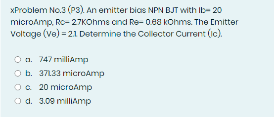 XProblem No.3 (P3). An emitter bias NPN BJT with Ib= 20
microAmp, Rc= 2.7KOhms and Re= 0.68 kOhms. The Emitter
Voltage (Ve) = 2.1. Determine the Collector Current (Ic).
O a. 747 milliAmp
b. 371.33 microAmp
Oc. 20 microAmp
O d. 3.09 milliAmp
